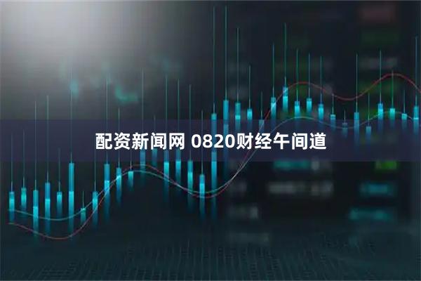配资新闻网 0820财经午间道