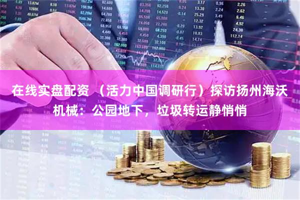 在线实盘配资 （活力中国调研行）探访扬州海沃机械：公园地下，垃圾转运静悄悄