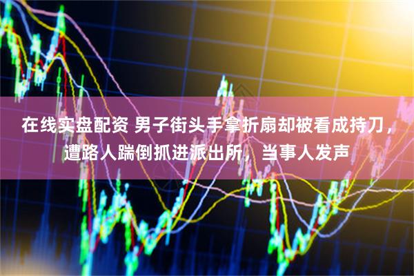在线实盘配资 男子街头手拿折扇却被看成持刀，遭路人踹倒抓进派出所，当事人发声