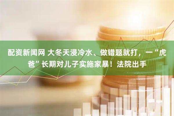 配资新闻网 大冬天浸冷水、做错题就打，一“虎爸”长期对儿子实施家暴！法院出手