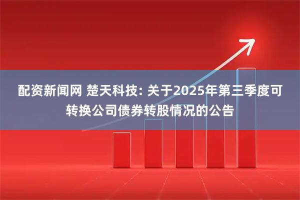 配资新闻网 楚天科技: 关于2025年第三季度可转换公司债券转股情况的公告