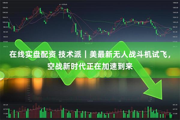 在线实盘配资 技术派｜美最新无人战斗机试飞，空战新时代正在加速到来