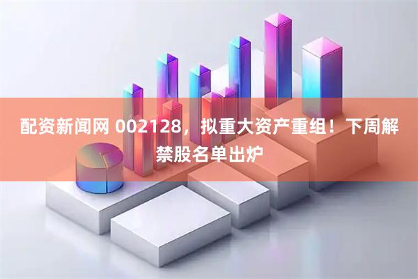 配资新闻网 002128，拟重大资产重组！下周解禁股名单出炉