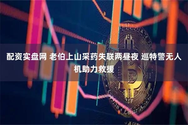 配资实盘网 老伯上山采药失联两昼夜 巡特警无人机助力救援