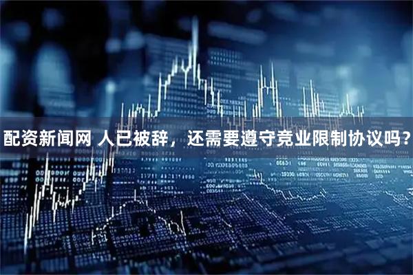 配资新闻网 人已被辞，还需要遵守竞业限制协议吗？