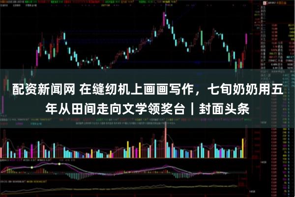 配资新闻网 在缝纫机上画画写作，七旬奶奶用五年从田间走向文学领奖台｜封面头条