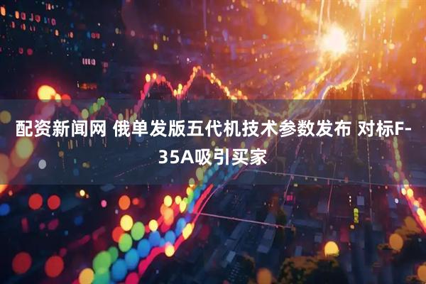 配资新闻网 俄单发版五代机技术参数发布 对标F-35A吸引买家
