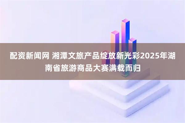 配资新闻网 湘潭文旅产品绽放新光彩2025年湖南省旅游商品大赛满载而归
