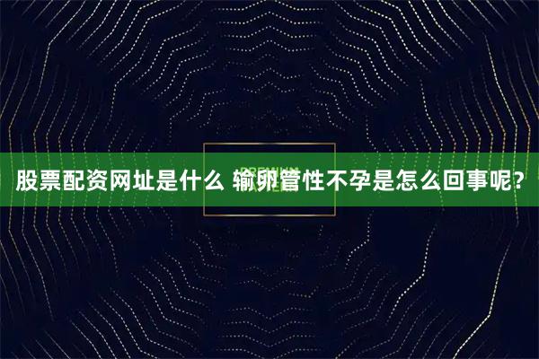 股票配资网址是什么 输卵管性不孕是怎么回事呢？