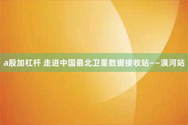 a股加杠杆 走进中国最北卫星数据接收站——漠河站