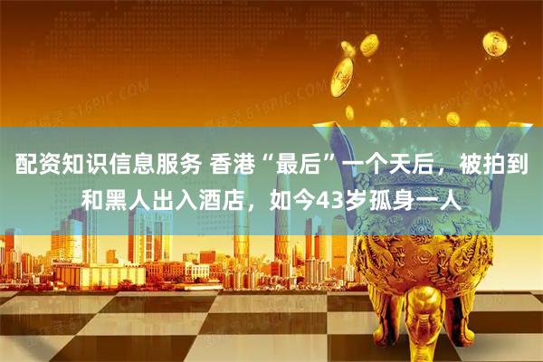 配资知识信息服务 香港“最后”一个天后，被拍到和黑人出入酒店，如今43岁孤身一人