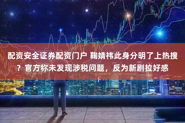 配资安全证券配资门户 鞠婧祎此身分明了上热搜？官方称未发现涉税问题，反为新剧拉好感