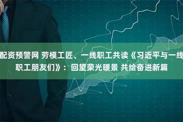 配资预警网 劳模工匠、一线职工共读《习近平与一线职工朋友们》：回望荣光暖景 共绘奋进新篇