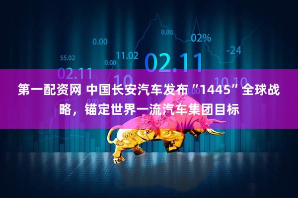 第一配资网 中国长安汽车发布“1445”全球战略，锚定世界一流汽车集团目标