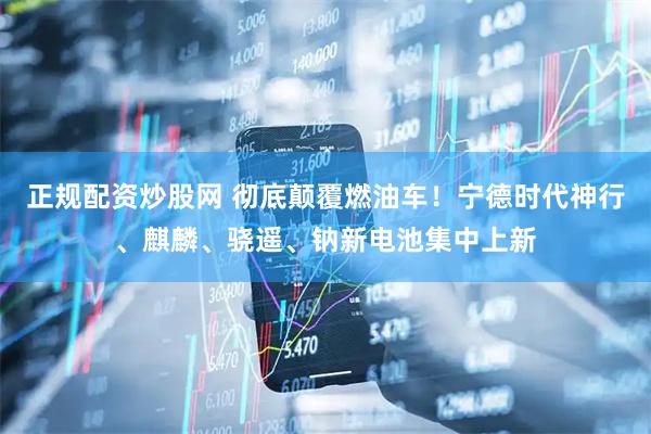 正规配资炒股网 彻底颠覆燃油车！宁德时代神行、麒麟、骁遥、钠新电池集中上新