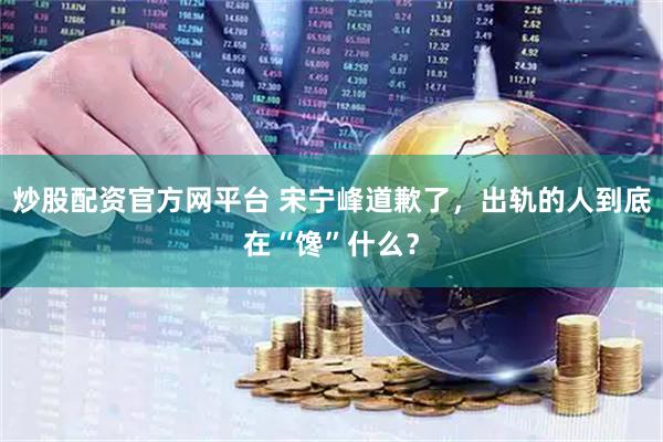 炒股配资官方网平台 宋宁峰道歉了，出轨的人到底在“馋”什么？