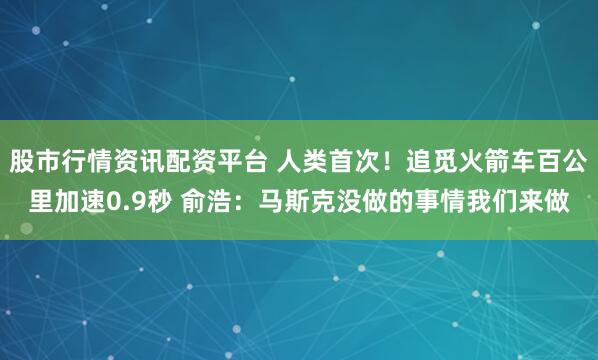 股市行情资讯配资平台 人类首次！追觅火箭车百公里加速0.9秒 俞浩：马斯克没做的事情我们来做
