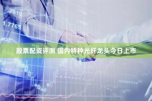 股票配资评测 国内特种光纤龙头今日上市