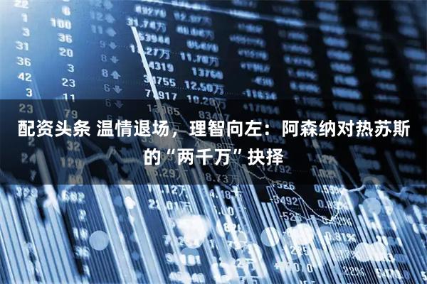 配资头条 温情退场，理智向左：阿森纳对热苏斯的“两千万”抉择