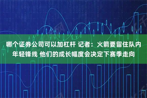 哪个证券公司可以加杠杆 记者：火箭要留住队内年轻锋线 他们的成长幅度会决定下赛季走向
