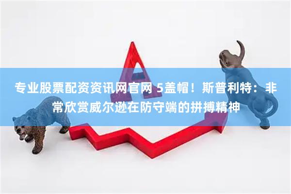 专业股票配资资讯网官网 5盖帽！斯普利特：非常欣赏威尔逊在防守端的拼搏精神