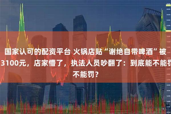 国家认可的配资平台 火锅店贴“谢绝自带啤酒”被罚3100元，店家懵了，执法人员吵翻了：到底能不能罚？